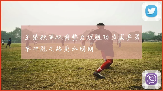 王楚钦混双调整后连胜助力国乒男单冲冠之路更加明朗