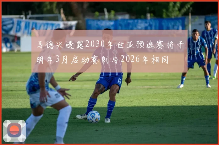 马德兴透露2030年世亚预选赛将于明年3月启动赛制与2026年相同
