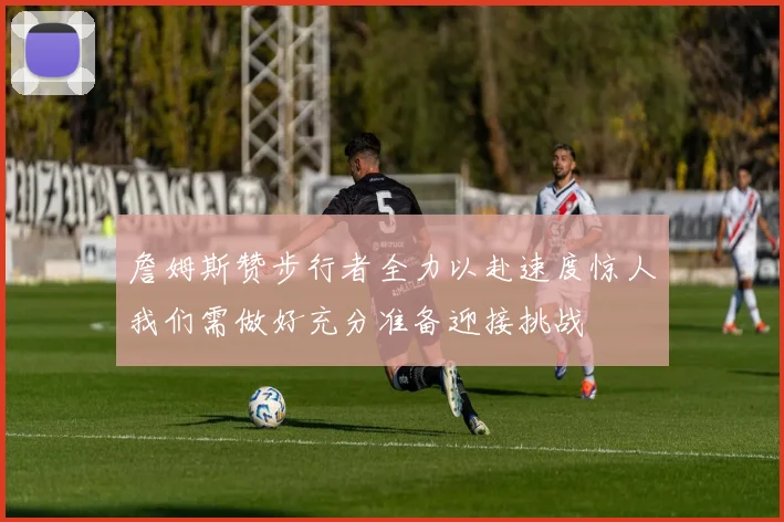 詹姆斯赞步行者全力以赴速度惊人我们需做好充分准备迎接挑战