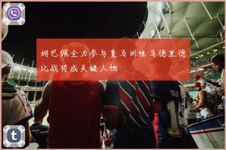 姆巴佩全力参与皇马训练马德里德比战将成关键人物