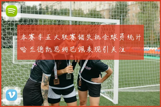 本赛季五大联赛错失机会球员统计哈兰德凯恩姆巴佩表现引关注