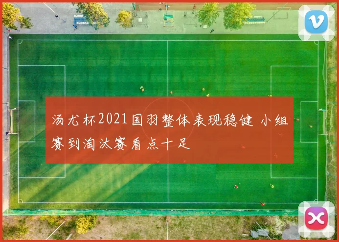 汤尤杯2021国羽整体表现稳健 小组赛到淘汰赛看点十足