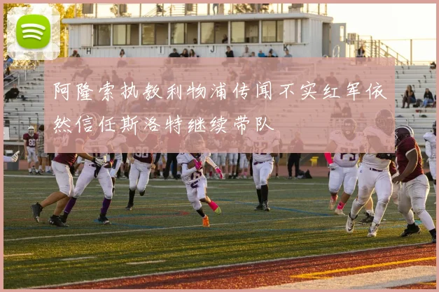 阿隆索执教利物浦传闻不实红军依然信任斯洛特继续带队