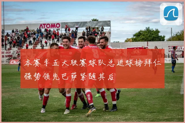 本赛季五大联赛球队总进球榜拜仁强势领先巴萨紧随其后