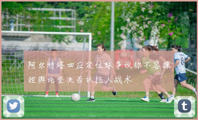 阿尔特塔回应定位球争议称不容操控舆论坚决否认挡人战术