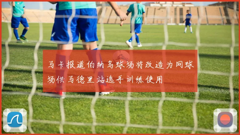 马卡报道伯纳乌球场将改造为网球场供马德里站选手训练使用