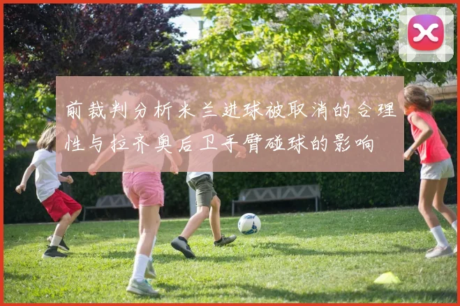 前裁判分析米兰进球被取消的合理性与拉齐奥后卫手臂碰球的影响