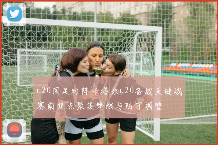 u20国足对阵卡塔尔u20备战关键战赛前焦点聚集锋线与防守调整