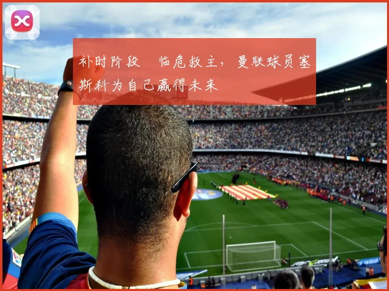 补时阶段​临危救主，曼联球员塞斯科为自己赢得未来