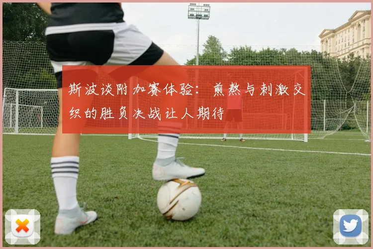斯波谈附加赛体验：煎熬与刺激交织的胜负决战让人期待