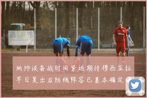 纳帅谈备战时间紧迫期待穆西亚拉早日复出后防线阵容已基本确定
